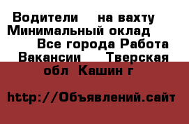 Водители BC на вахту. › Минимальный оклад ­ 60 000 - Все города Работа » Вакансии   . Тверская обл.,Кашин г.